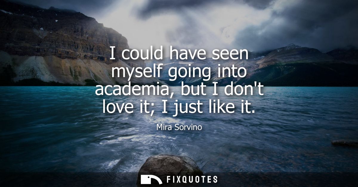 I could have seen myself going into academia, but I dont love it I just like it