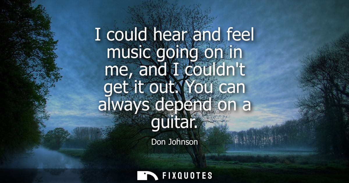 I could hear and feel music going on in me, and I couldnt get it out. You can always depend on a guitar
