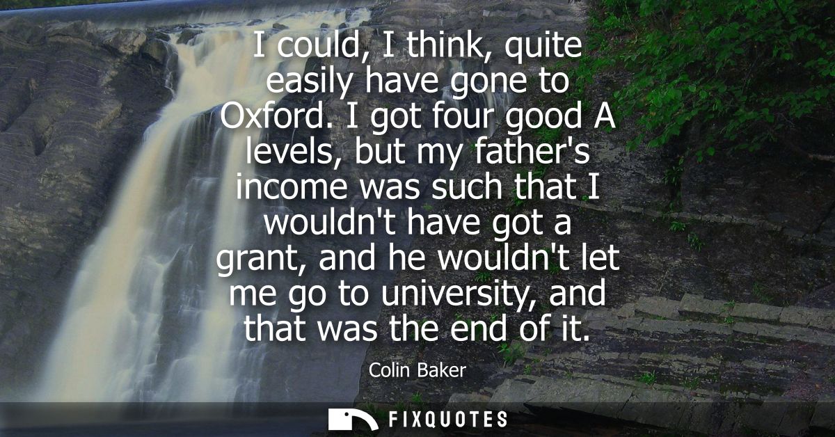 I could, I think, quite easily have gone to Oxford. I got four good A levels, but my fathers income was such that I woul