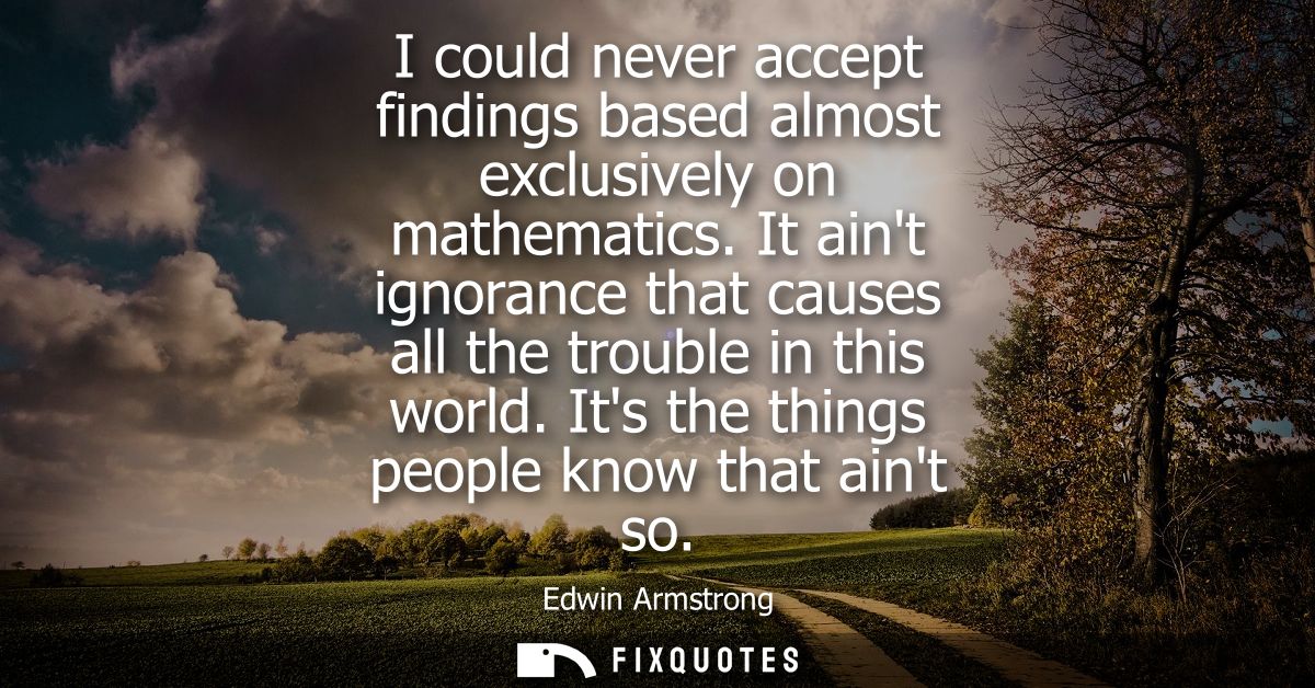 I could never accept findings based almost exclusively on mathematics. It aint ignorance that causes all the trouble in 