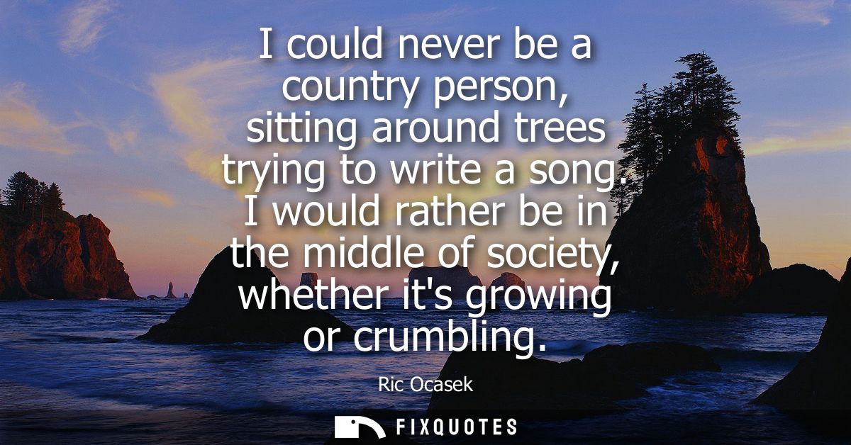 I could never be a country person, sitting around trees trying to write a song. I would rather be in the middle of socie