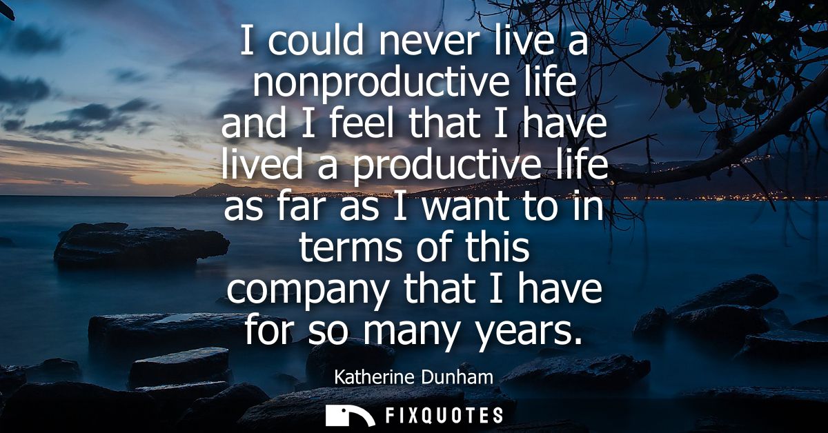 I could never live a nonproductive life and I feel that I have lived a productive life as far as I want to in terms of t