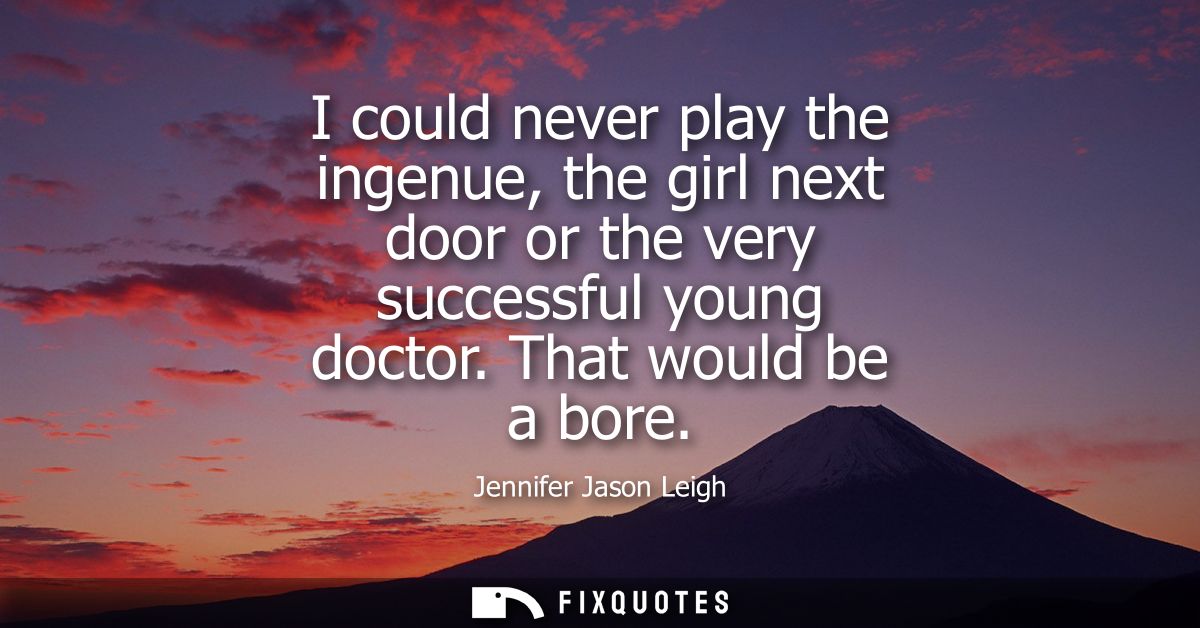 I could never play the ingenue, the girl next door or the very successful young doctor. That would be a bore