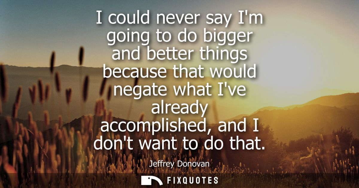 I could never say Im going to do bigger and better things because that would negate what Ive already accomplished, and I