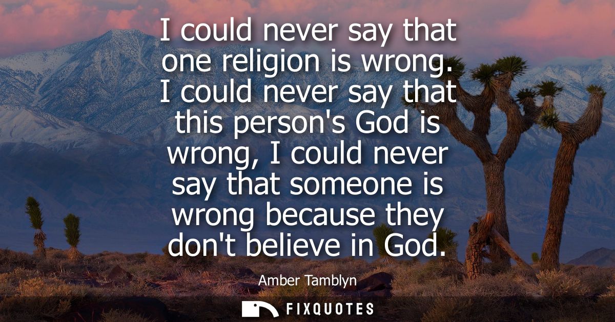 I could never say that one religion is wrong. I could never say that this persons God is wrong, I could never say that s