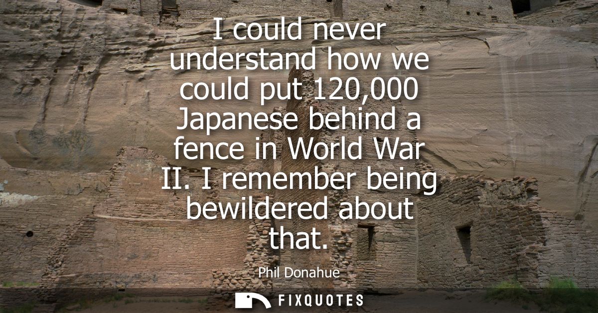 I could never understand how we could put 120,000 Japanese behind a fence in World War II. I remember being bewildered a