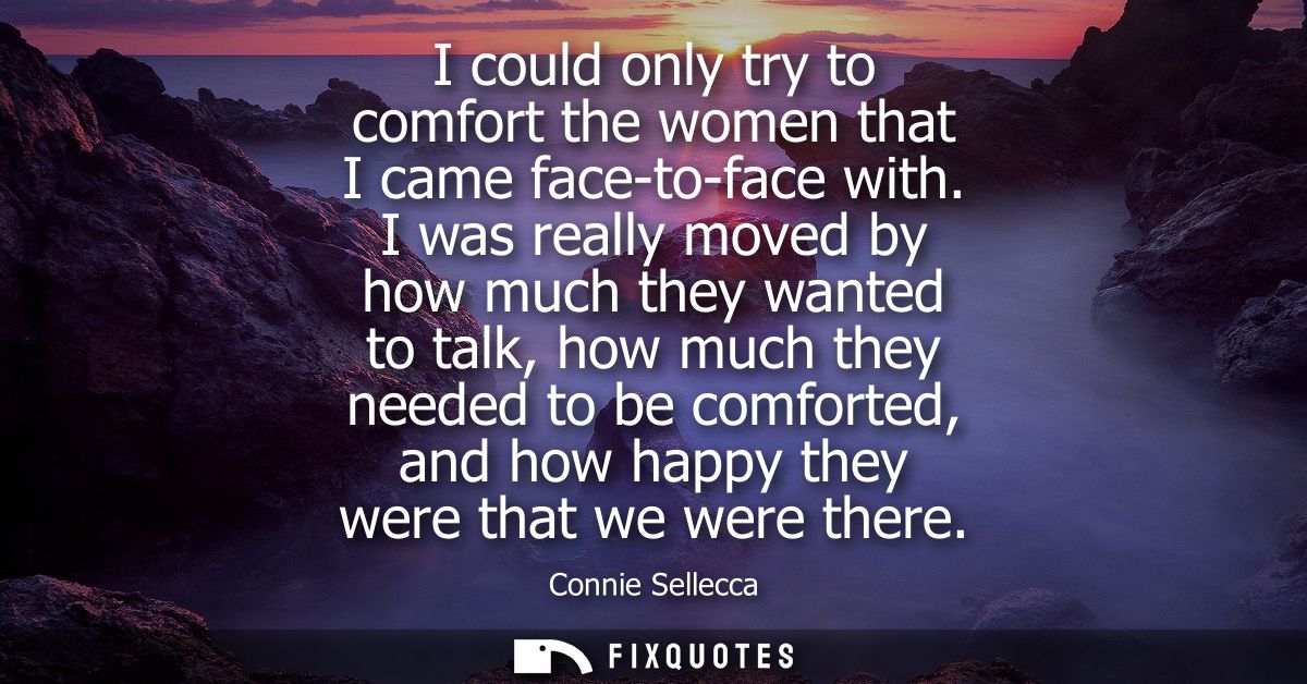I could only try to comfort the women that I came face-to-face with. I was really moved by how much they wanted to talk,