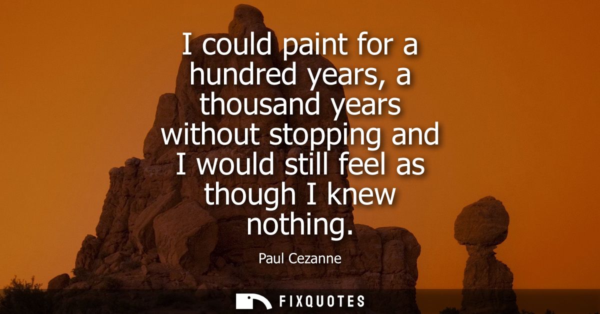 I could paint for a hundred years, a thousand years without stopping and I would still feel as though I knew nothing