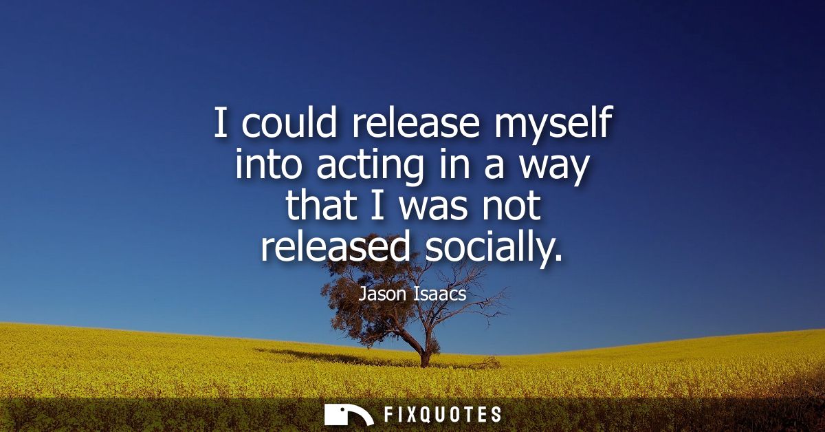 I could release myself into acting in a way that I was not released socially