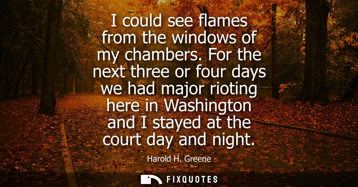 I could see flames from the windows of my chambers. For the next three or four days we had major rioting here in Washing