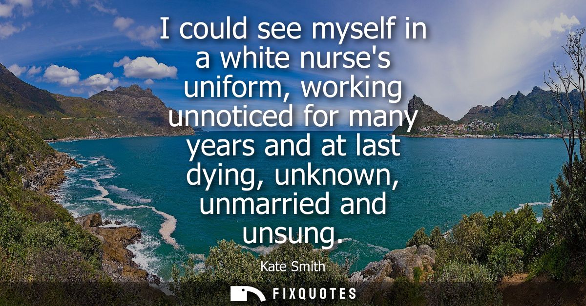 I could see myself in a white nurses uniform, working unnoticed for many years and at last dying, unknown, unmarried and