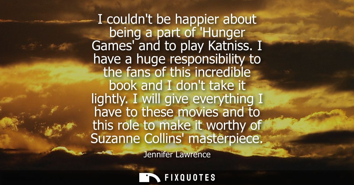 I couldnt be happier about being a part of Hunger Games and to play Katniss. I have a huge responsibility to the fans of