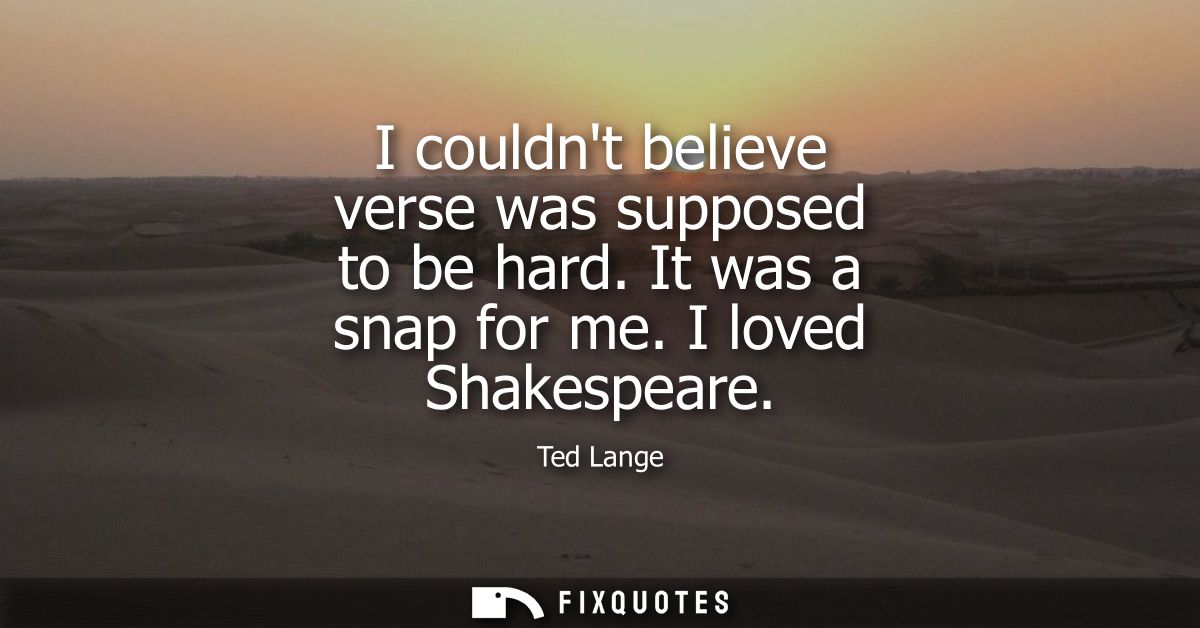 I couldnt believe verse was supposed to be hard. It was a snap for me. I loved Shakespeare