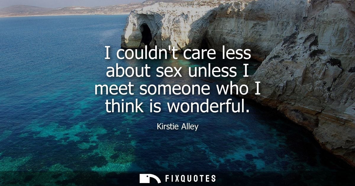 I couldnt care less about sex unless I meet someone who I think is wonderful