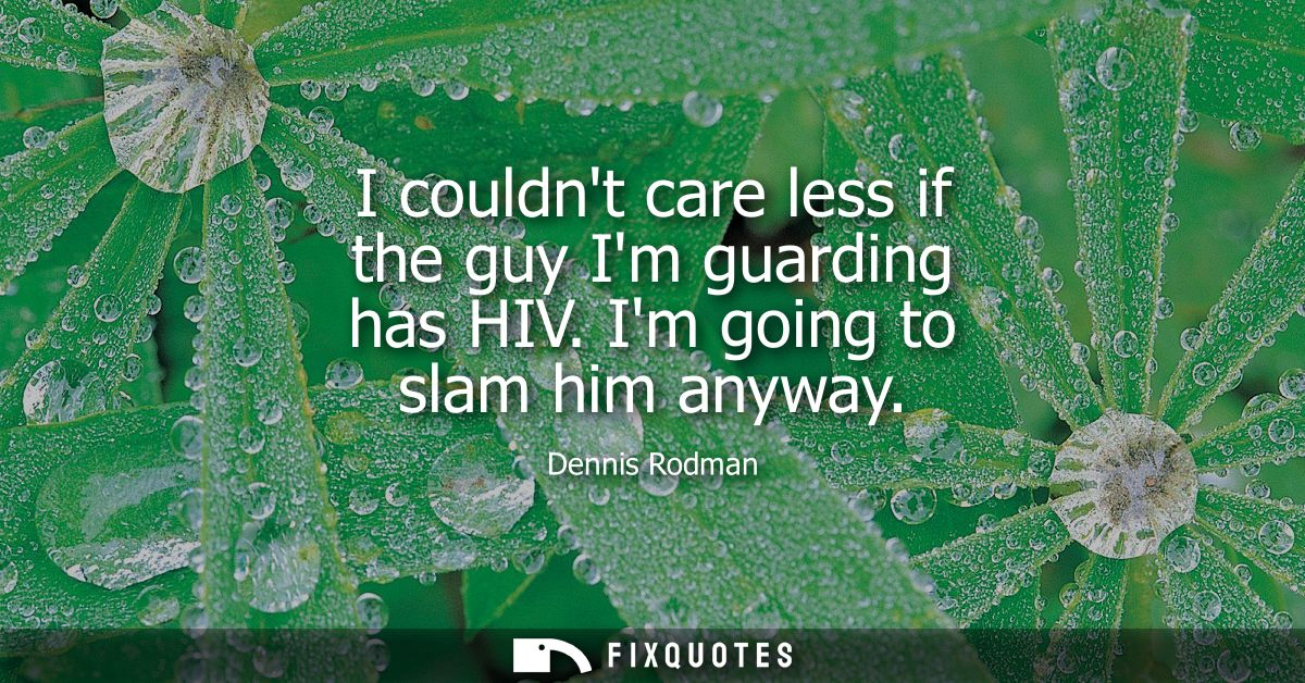 I couldnt care less if the guy Im guarding has HIV. Im going to slam him anyway