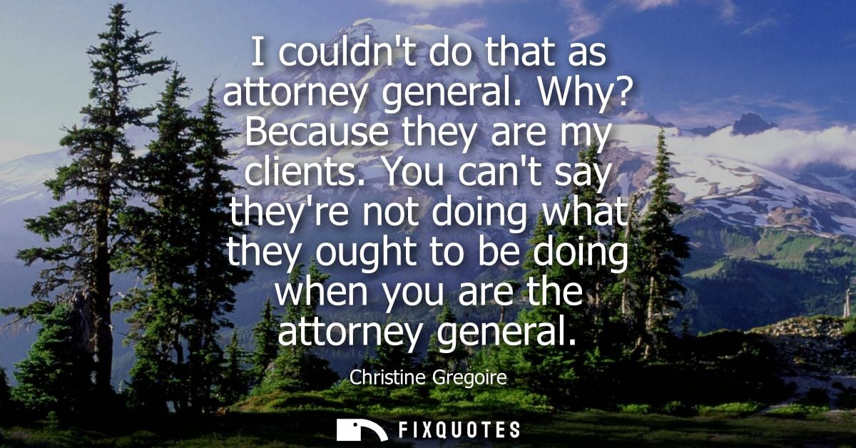 I couldnt do that as attorney general. Why? Because they are my clients. You cant say theyre not doing what they ought t