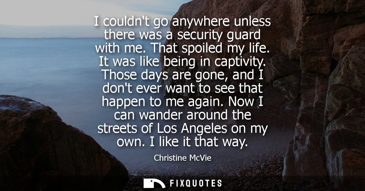 I couldnt go anywhere unless there was a security guard with me. That spoiled my life. It was like being in captivity.