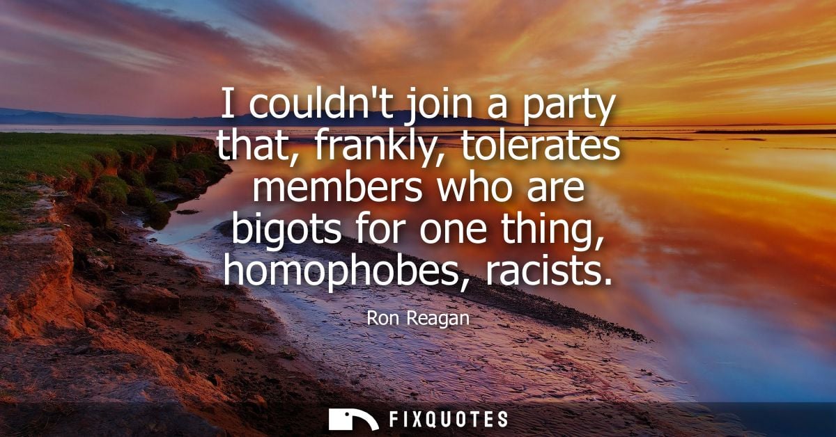 I couldnt join a party that, frankly, tolerates members who are bigots for one thing, homophobes, racists