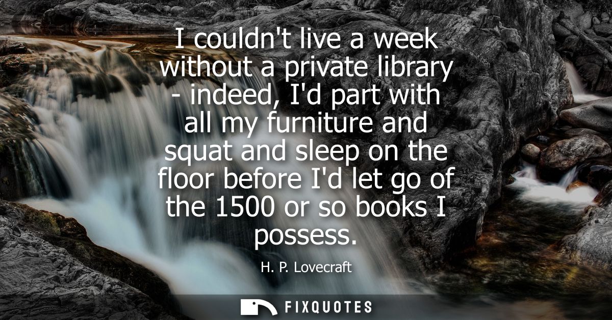I couldnt live a week without a private library - indeed, Id part with all my furniture and squat and sleep on the floor