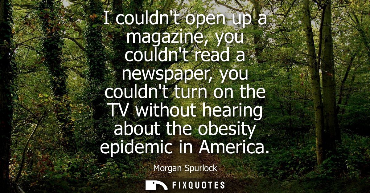 I couldnt open up a magazine, you couldnt read a newspaper, you couldnt turn on the TV without hearing about the obesity