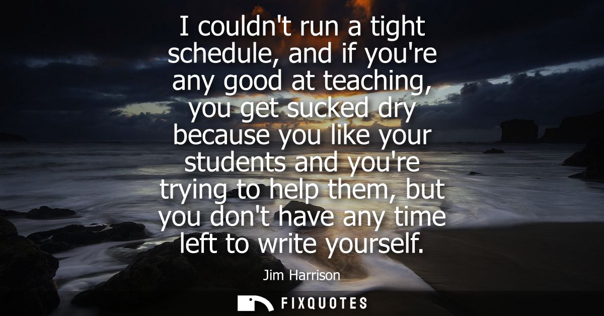 I couldnt run a tight schedule, and if youre any good at teaching, you get sucked dry because you like your students and