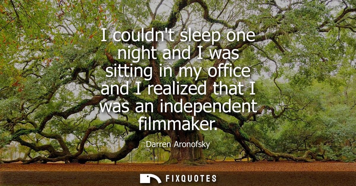 I couldnt sleep one night and I was sitting in my office and I realized that I was an independent filmmaker