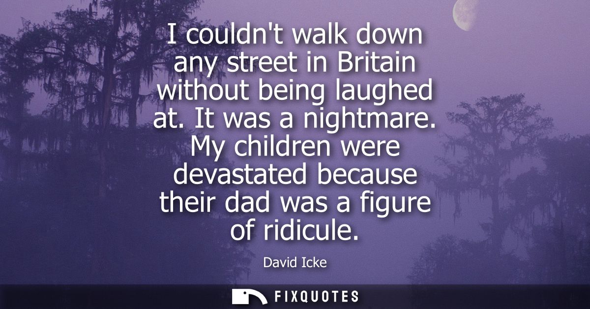 I couldnt walk down any street in Britain without being laughed at. It was a nightmare. My children were devastated beca