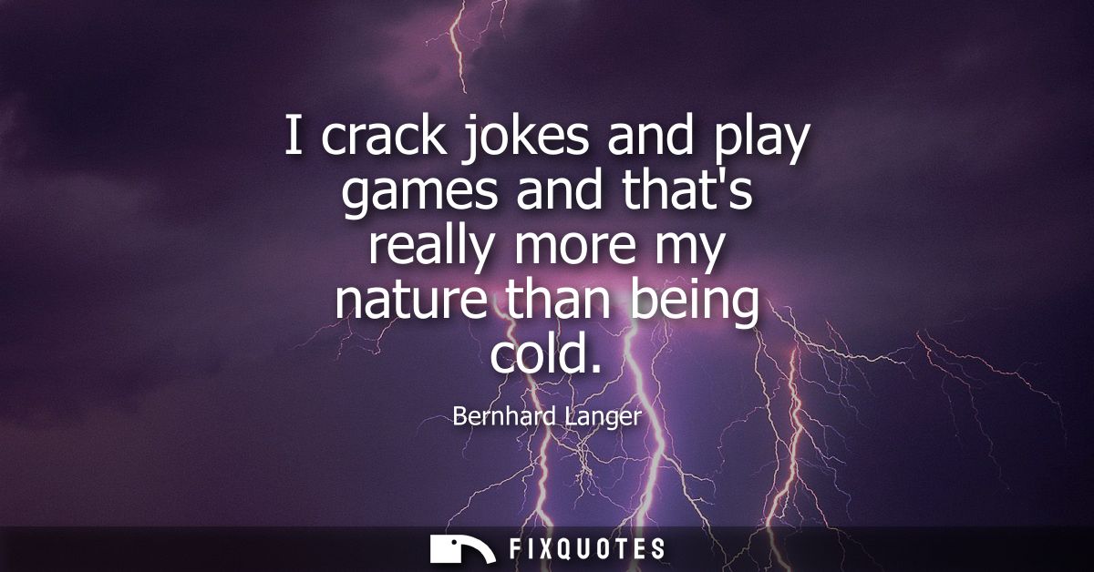 I crack jokes and play games and thats really more my nature than being cold