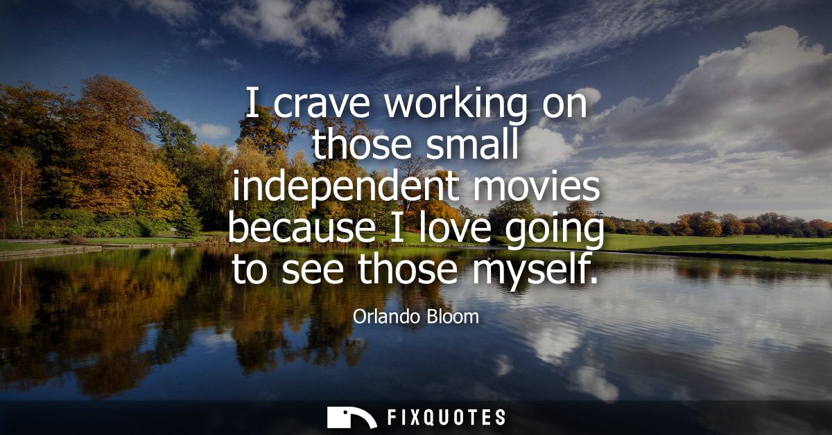 I crave working on those small independent movies because I love going to see those myself