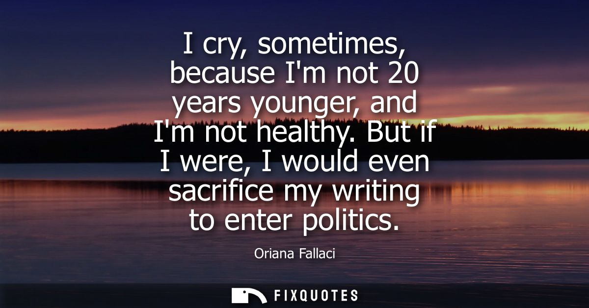 I cry, sometimes, because Im not 20 years younger, and Im not healthy. But if I were, I would even sacrifice my writing 
