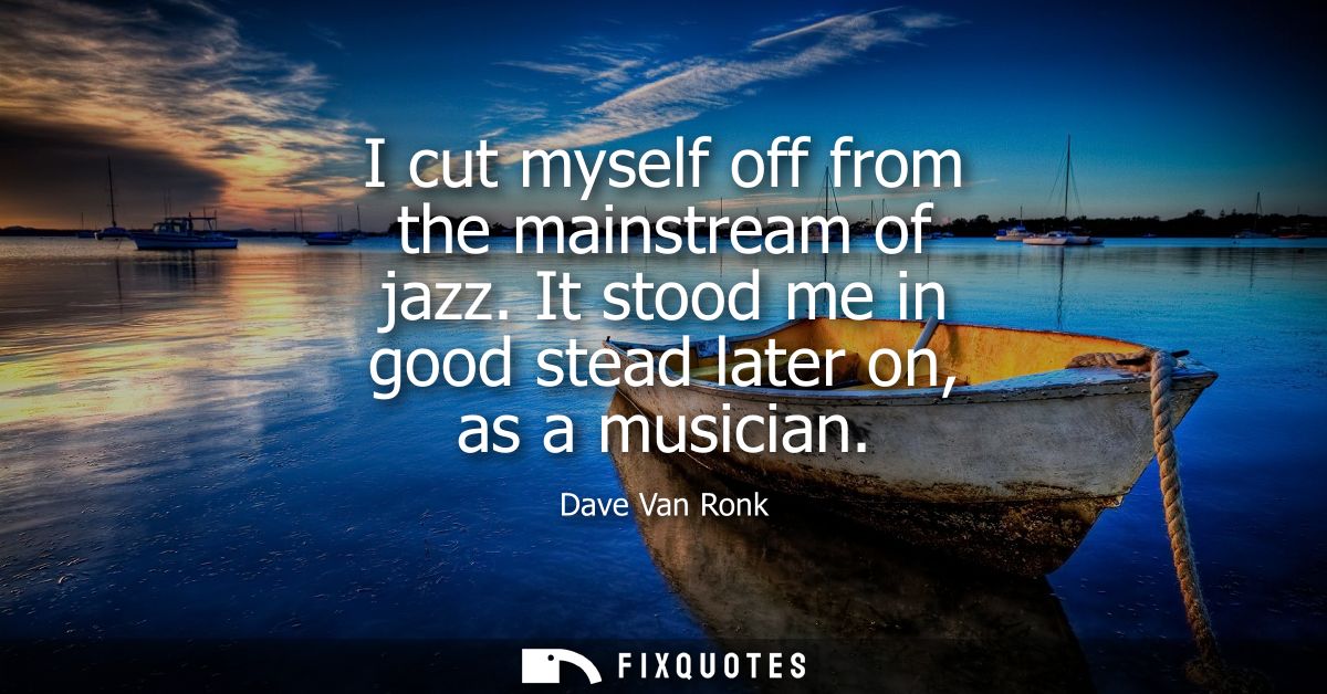 I cut myself off from the mainstream of jazz. It stood me in good stead later on, as a musician