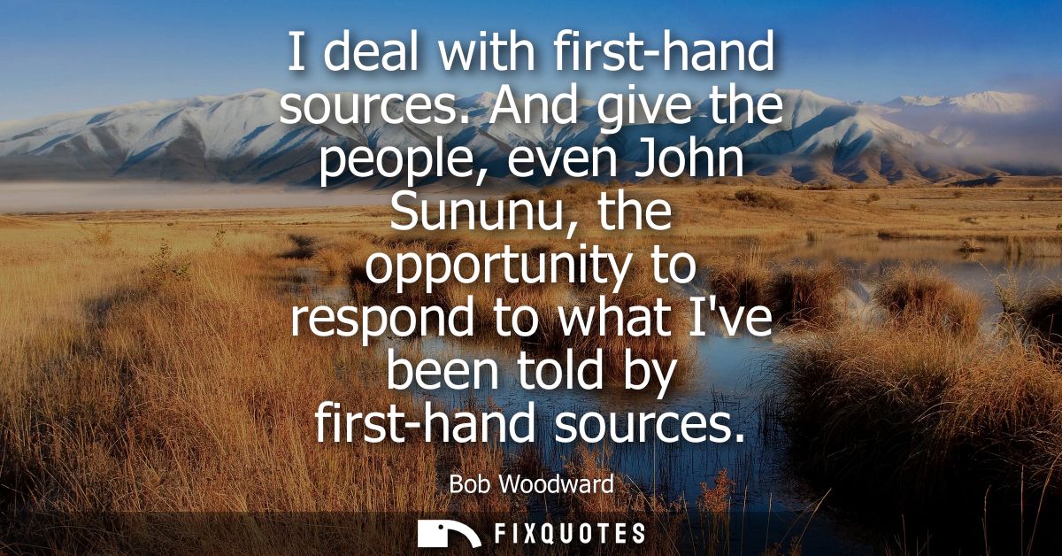 I deal with first-hand sources. And give the people, even John Sununu, the opportunity to respond to what Ive been told 