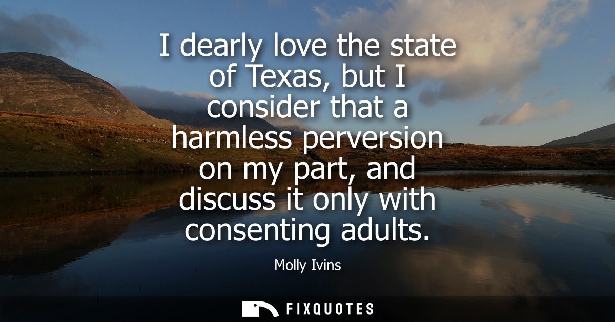 I dearly love the state of Texas, but I consider that a harmless perversion on my part, and discuss it only with consent