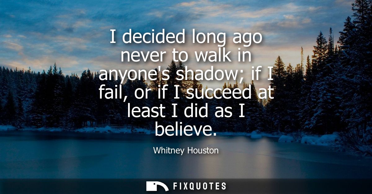 I decided long ago never to walk in anyones shadow if I fail, or if I succeed at least I did as I believe