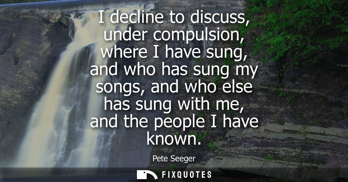 I decline to discuss, under compulsion, where I have sung, and who has sung my songs, and who else has sung with me, and