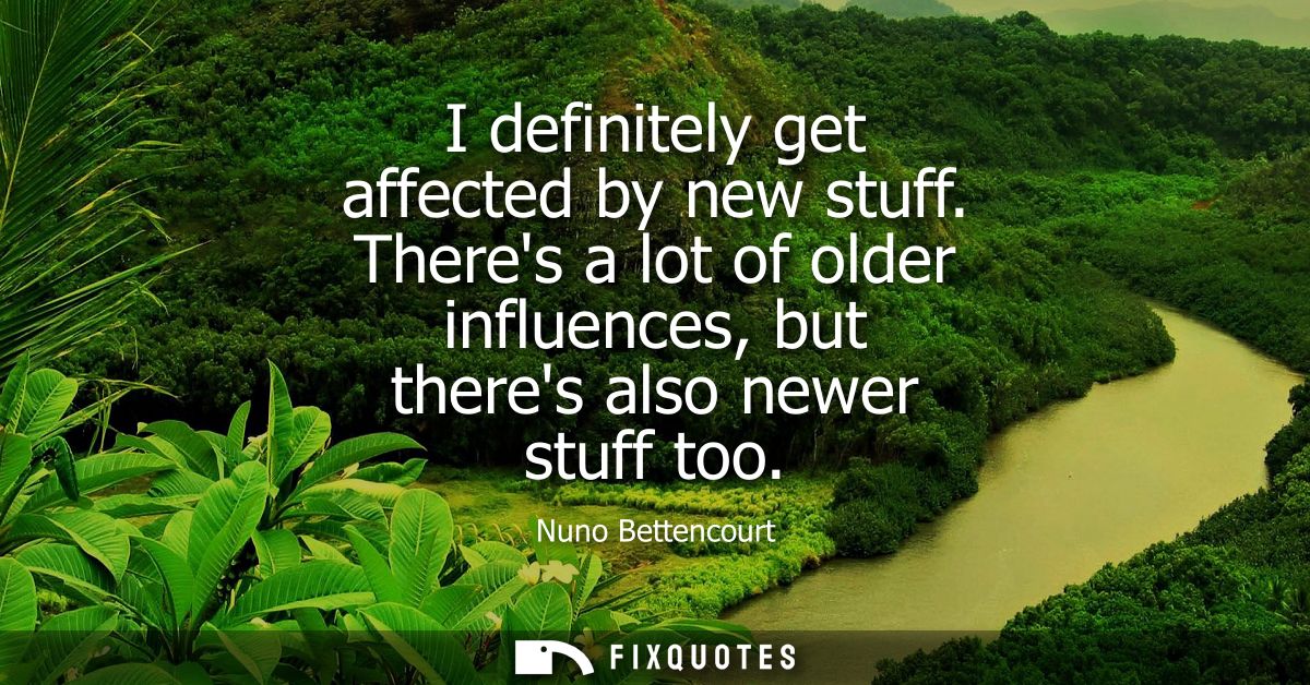I definitely get affected by new stuff. Theres a lot of older influences, but theres also newer stuff too - Nuno Bettenc