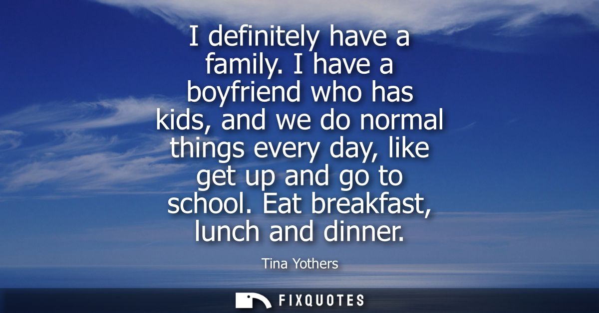 I definitely have a family. I have a boyfriend who has kids, and we do normal things every day, like get up and go to sc