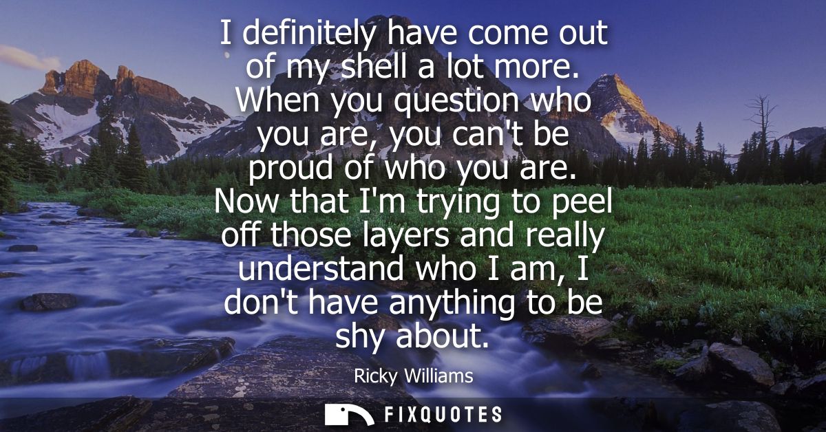 I definitely have come out of my shell a lot more. When you question who you are, you cant be proud of who you are.