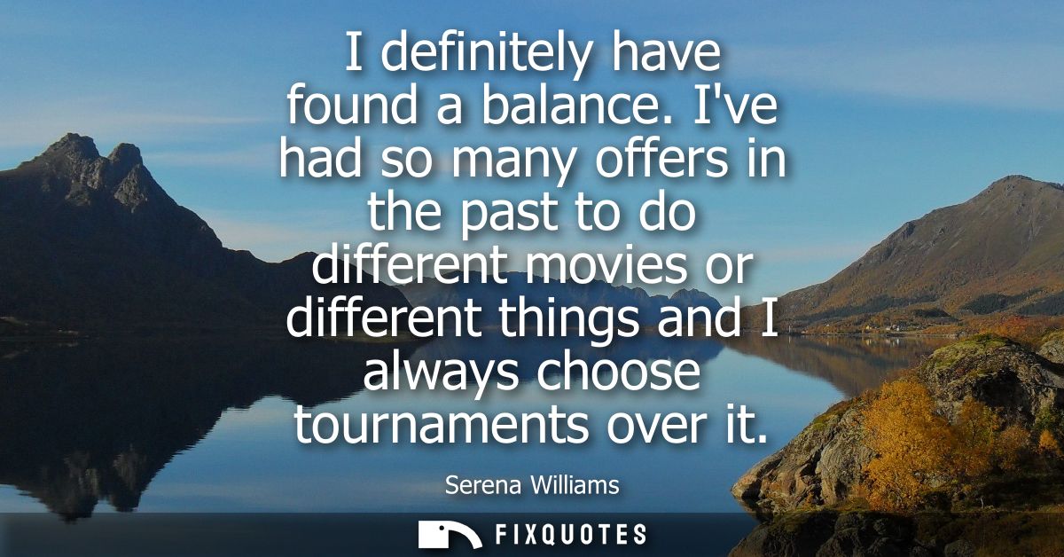 I definitely have found a balance. Ive had so many offers in the past to do different movies or different things and I a