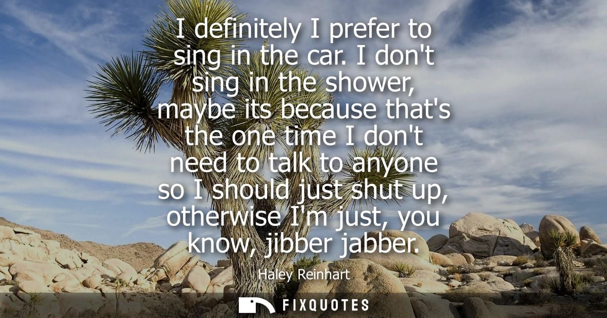 I definitely I prefer to sing in the car. I dont sing in the shower, maybe its because thats the one time I dont need to