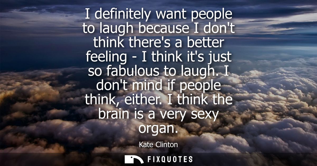 I definitely want people to laugh because I dont think theres a better feeling - I think its just so fabulous to laugh. 