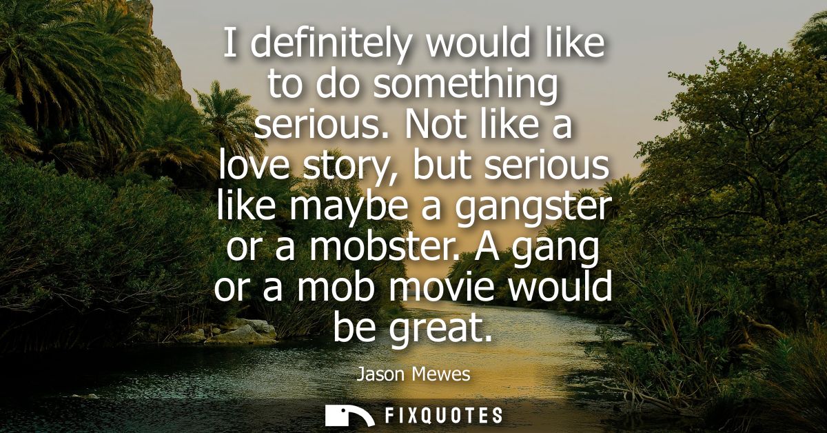 I definitely would like to do something serious. Not like a love story, but serious like maybe a gangster or a mobster. 