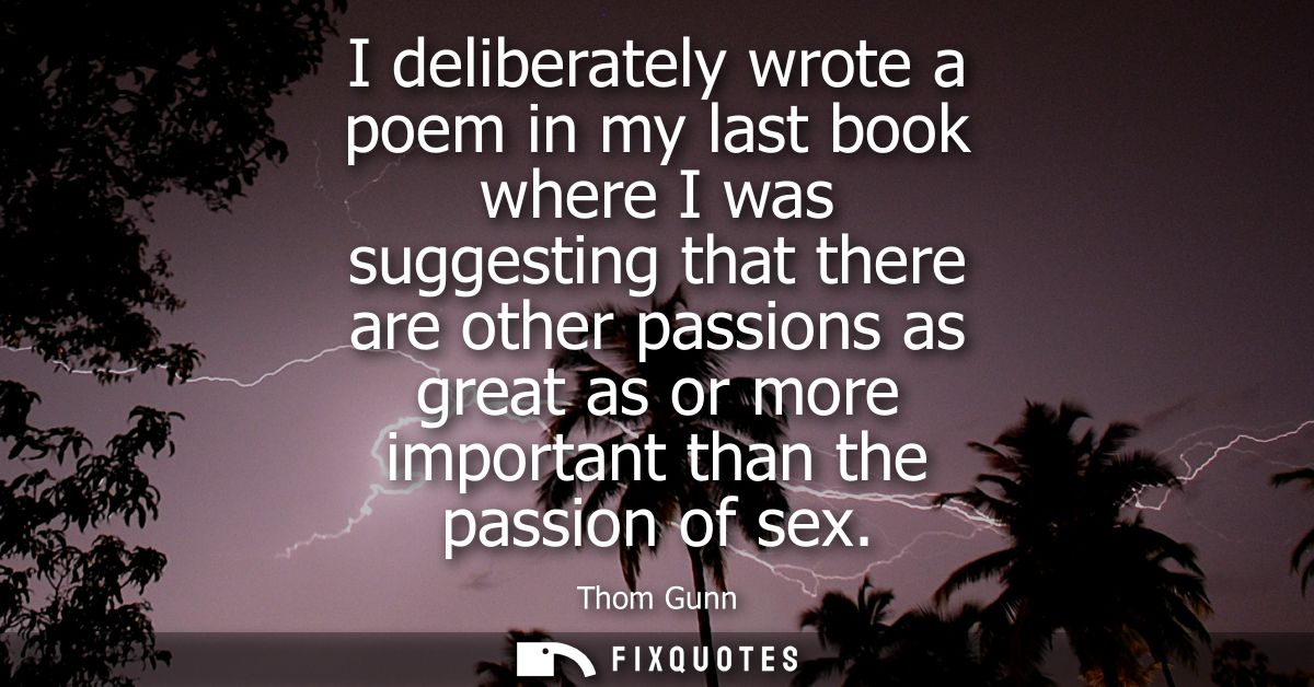 I deliberately wrote a poem in my last book where I was suggesting that there are other passions as great as or more imp