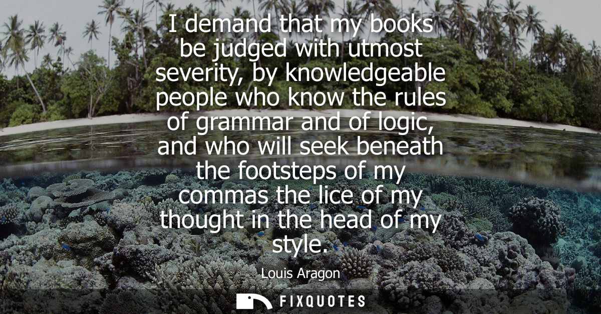 I demand that my books be judged with utmost severity, by knowledgeable people who know the rules of grammar and of logi