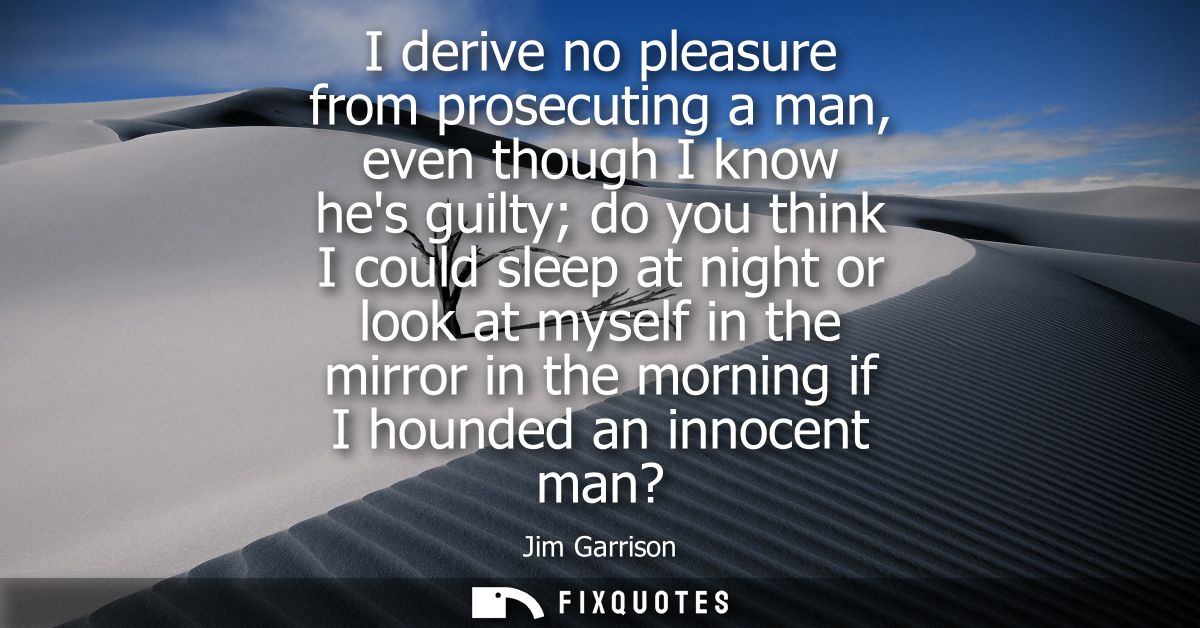 I derive no pleasure from prosecuting a man, even though I know hes guilty do you think I could sleep at night or look a