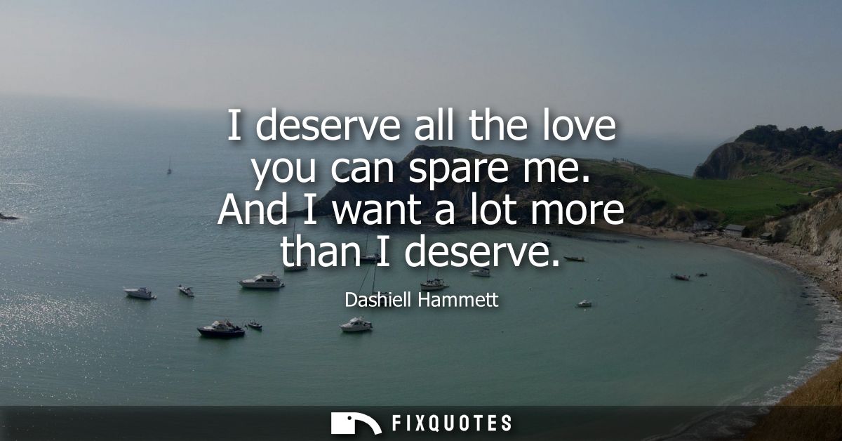 I deserve all the love you can spare me. And I want a lot more than I deserve