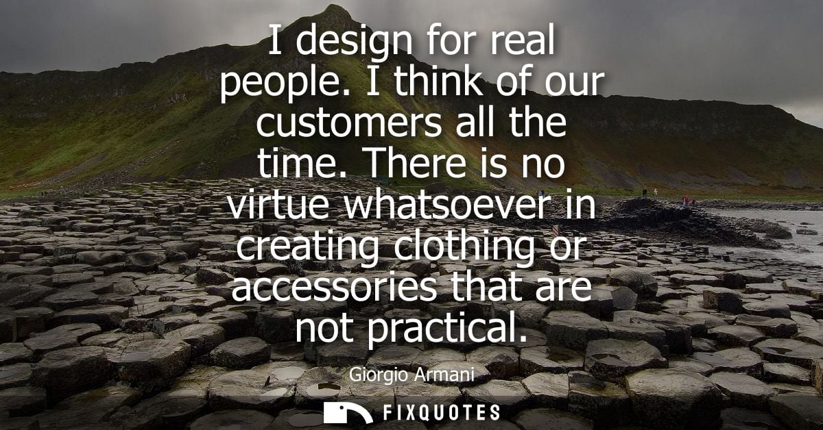 I design for real people. I think of our customers all the time. There is no virtue whatsoever in creating clothing or a