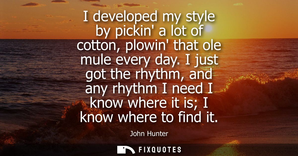 I developed my style by pickin a lot of cotton, plowin that ole mule every day. I just got the rhythm, and any rhythm I 