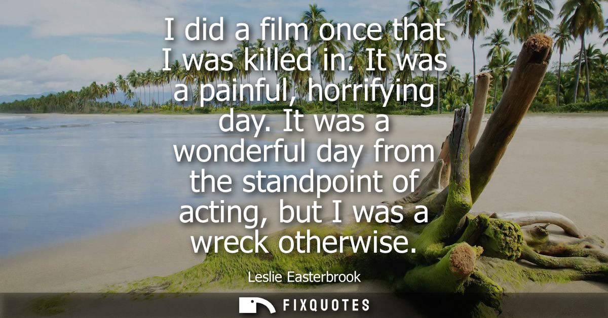 I did a film once that I was killed in. It was a painful, horrifying day. It was a wonderful day from the standpoint of 
