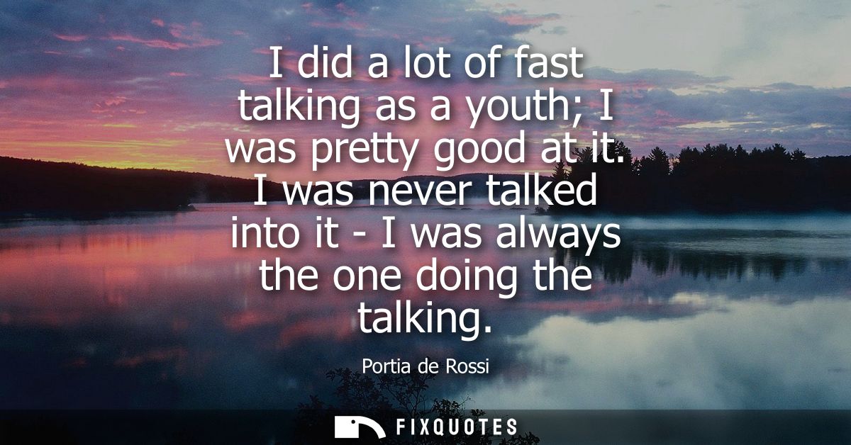 I did a lot of fast talking as a youth I was pretty good at it. I was never talked into it - I was always the one doing 